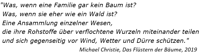 "Was, wenn eine Familie gar kein Baum ist?
Was, wenn sie eher wie ein Wald ist?
Eine Ansammlung einzelner Wesen,
die ihre Rohstoffe über verflochtene Wurzeln miteinander teilen
und sich gegenseitig vor Wind, Wetter und Dürre schützen."
Michael Christie, Das Flüstern der Bäume, 2019